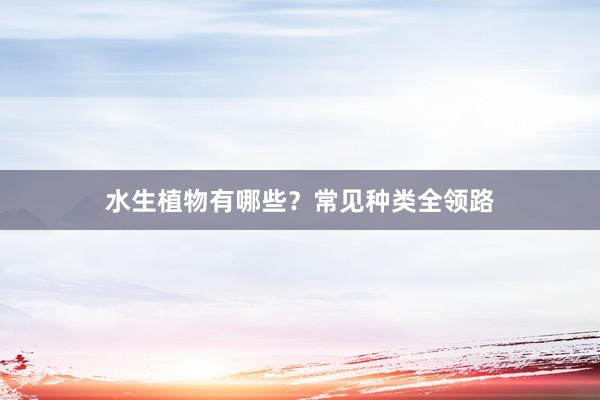 水生植物有哪些？常见种类全领路