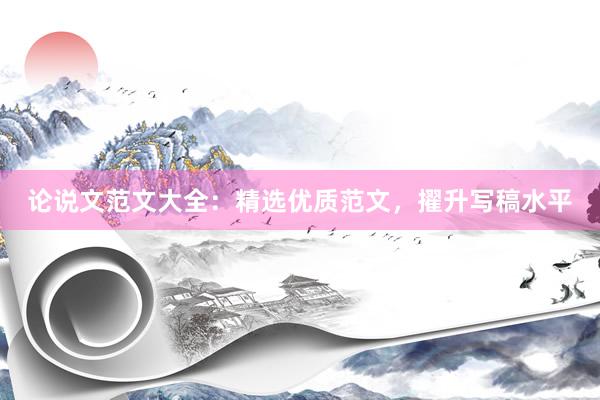 论说文范文大全：精选优质范文，擢升写稿水平