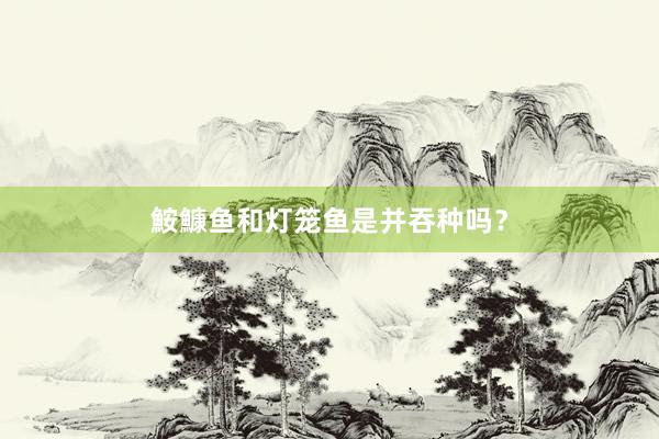 鮟鱇鱼和灯笼鱼是并吞种吗?