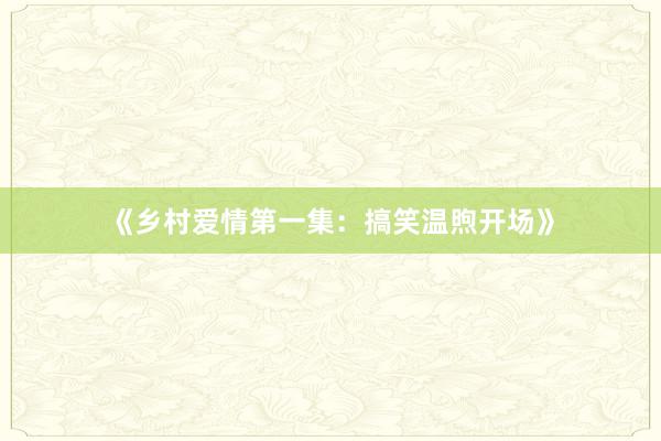《乡村爱情第一集:搞笑温煦开场》