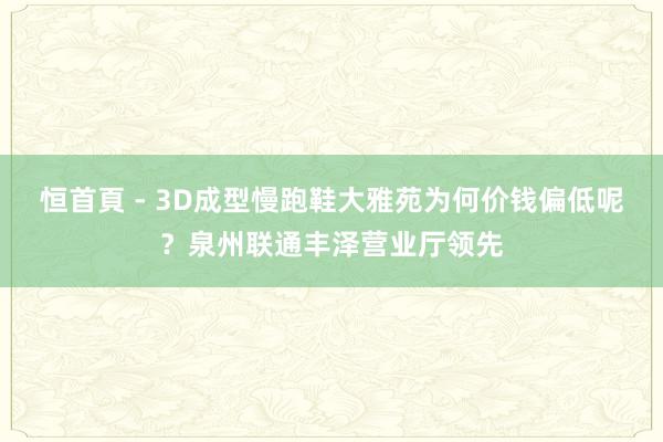 恒首頁 - 3D成型慢跑鞋大雅苑为何价钱偏低呢?泉州联通丰泽营业厅领先