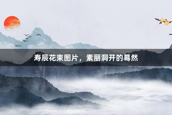 寿辰花束图片，素丽洞开的蓦然